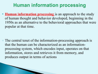  Human information processing is an approach to the study
of human thought and behavior developed, beginning in the
1950s as an alternative to the behavioral approaches that were
popular at that time.
o The central tenet of the information-processing approach is
that the human can be characterized as an information-
processing system, which encodes input, operates on that
information, stores and retrieves it from memory, and
produces output in terms of actions
 