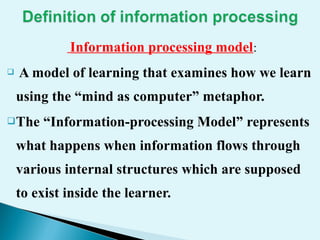 Information processing model:
 A model of learning that examines how we learn
using the “mind as computer” metaphor.
The “Information-processing Model” represents
what happens when information flows through
various internal structures which are supposed
to exist inside the learner.
 