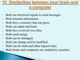 1. Both use electrical signals to send messages.
2. Both transmit information.
3. Both have a memory that can grow.
4. Both can adapt and learn.
5. Both have evolved over time.
6. Both need energy.
7. Both can be damaged.
8. Both can change and be modified.
9. Both can do math and other logical tasks.
10. Both brains and computers are studied by scientists.
 