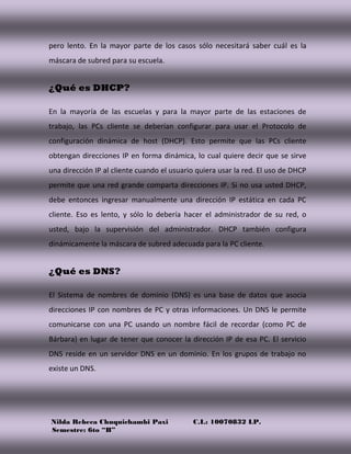 Nilda Rebeca Chuquichambi Paxi C.I.: 10070832 LP.
Semestre: 6to “B”
pero lento. En la mayor parte de los casos sólo necesitará saber cuál es la
máscara de subred para su escuela.
¿Qué es DHCP?
En la mayoría de las escuelas y para la mayor parte de las estaciones de
trabajo, las PCs cliente se deberían configurar para usar el Protocolo de
configuración dinámica de host (DHCP). Esto permite que las PCs cliente
obtengan direcciones IP en forma dinámica, lo cual quiere decir que se sirve
una dirección IP al cliente cuando el usuario quiera usar la red. El uso de DHCP
permite que una red grande comparta direcciones IP. Si no usa usted DHCP,
debe entonces ingresar manualmente una dirección IP estática en cada PC
cliente. Eso es lento, y sólo lo debería hacer el administrador de su red, o
usted, bajo la supervisión del administrador. DHCP también configura
dinámicamente la máscara de subred adecuada para la PC cliente.
¿Qué es DNS?
El Sistema de nombres de dominio (DNS) es una base de datos que asocia
direcciones IP con nombres de PC y otras informaciones. Un DNS le permite
comunicarse con una PC usando un nombre fácil de recordar (como PC de
Bárbara) en lugar de tener que conocer la dirección IP de esa PC. El servicio
DNS reside en un servidor DNS en un dominio. En los grupos de trabajo no
existe un DNS.
 