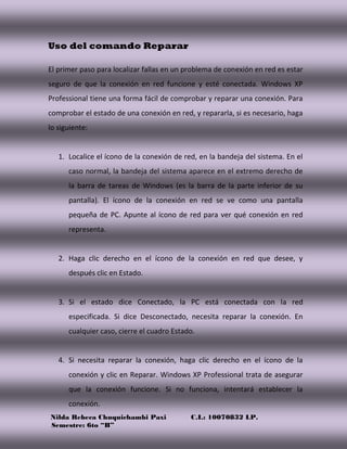 Nilda Rebeca Chuquichambi Paxi C.I.: 10070832 LP.
Semestre: 6to “B”
Uso del comando Reparar
El primer paso para localizar fallas en un problema de conexión en red es estar
seguro de que la conexión en red funcione y esté conectada. Windows XP
Professional tiene una forma fácil de comprobar y reparar una conexión. Para
comprobar el estado de una conexión en red, y repararla, si es necesario, haga
lo siguiente:
1. Localice el ícono de la conexión de red, en la bandeja del sistema. En el
caso normal, la bandeja del sistema aparece en el extremo derecho de
la barra de tareas de Windows (es la barra de la parte inferior de su
pantalla). El ícono de la conexión en red se ve como una pantalla
pequeña de PC. Apunte al ícono de red para ver qué conexión en red
representa.
2. Haga clic derecho en el ícono de la conexión en red que desee, y
después clic en Estado.
3. Si el estado dice Conectado, la PC está conectada con la red
especificada. Si dice Desconectado, necesita reparar la conexión. En
cualquier caso, cierre el cuadro Estado.
4. Si necesita reparar la conexión, haga clic derecho en el ícono de la
conexión y clic en Reparar. Windows XP Professional trata de asegurar
que la conexión funcione. Si no funciona, intentará establecer la
conexión.
 