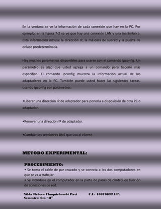 Nilda Rebeca Chuquichambi Paxi C.I.: 10070832 LP.
Semestre: 6to “B”
En la ventana se ve la información de cada conexión que hay en la PC. Por
ejemplo, en la figura 7-2 se ve que hay una conexión LAN y una inalámbrica.
Esta información incluye la dirección IP, la máscara de subred y la puerta de
enlace predeterminada.
Hay muchos parámetros disponibles para usarse con el comando ipconfig. Un
parámetro es algo que usted agrega a un comando para hacerlo más
específico. El comando ipconfig muestra la información actual de los
adaptadores en la PC. También puede usted hacer las siguientes tareas,
usando ipconfig con parámetros:
•Liberar una dirección IP de adaptador para ponerla a disposición de otra PC o
adaptador.
•Renovar una dirección IP de adaptador.
•Cambiar los servidores DNS que usa el cliente.
METODO EXPERIMENTAL:
PROCEDIMIENTO:
• Se toma el cable de par cruzado y se conecta a los dos computadores en
que se va a trabajar
• Se introduce en el computador en la parte de panel de control en función
de conexiones de red.
 