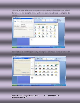Nilda Rebeca Chuquichambi Paxi C.I.: 10070832 LP.
Semestre: 6to “B”
Dándole aceptar ellas nos muestra automáticamente la máscara de subred
Cerramos todas las aplicaciones y abrimos sistemas ubicado en el panel de
control
Se introduce el nombre personal y el del grupo en el cual vamos a compartir
documentos
 