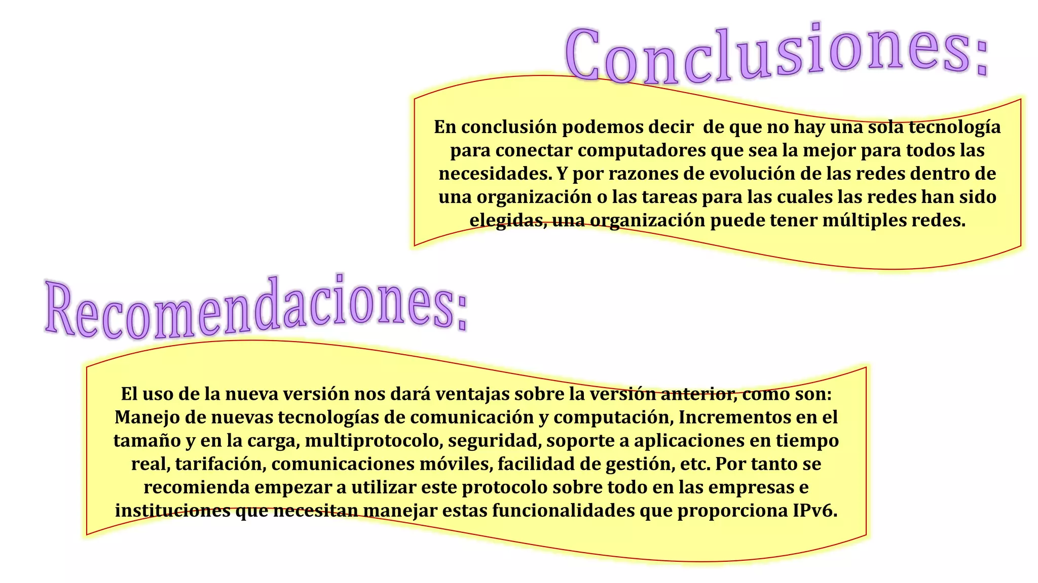 El uso de la nueva versión nos dará ventajas sobre la versión anterior, como son:
Manejo de nuevas tecnologías de comunicación y computación, Incrementos en el
tamaño y en la carga, multiprotocolo, seguridad, soporte a aplicaciones en tiempo
real, tarifación, comunicaciones móviles, facilidad de gestión, etc. Por tanto se
recomienda empezar a utilizar este protocolo sobre todo en las empresas e
instituciones que necesitan manejar estas funcionalidades que proporciona IPv6.
En conclusión podemos decir de que no hay una sola tecnología
para conectar computadores que sea la mejor para todos las
necesidades. Y por razones de evolución de las redes dentro de
una organización o las tareas para las cuales las redes han sido
elegidas, una organización puede tener múltiples redes.
 