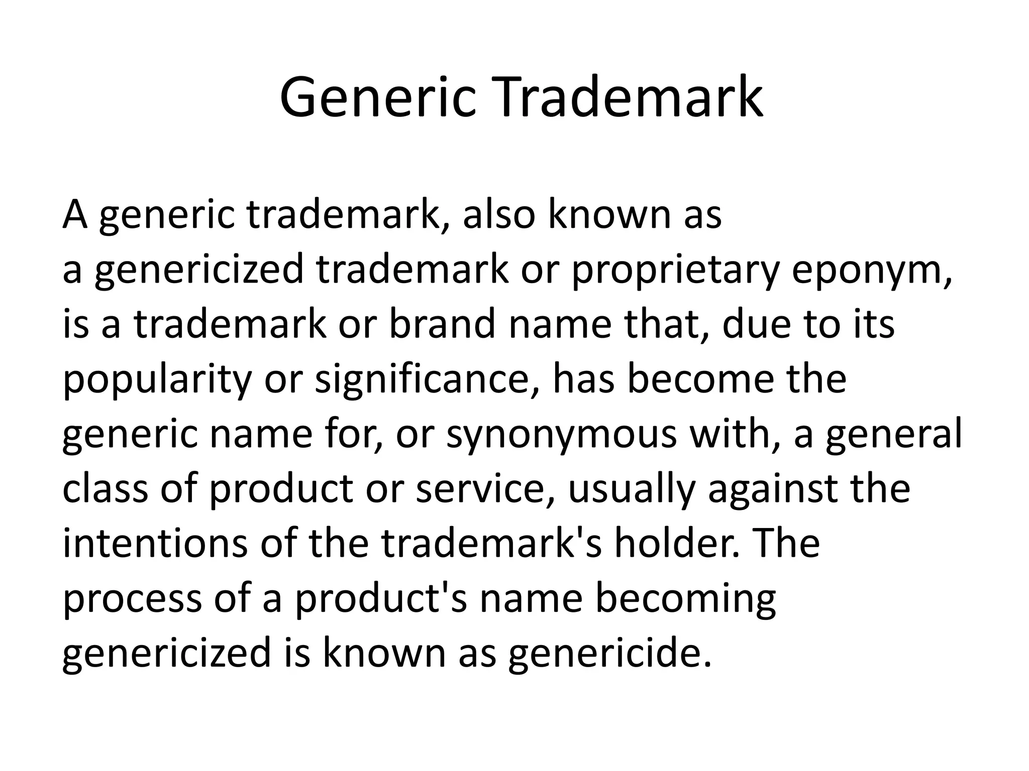 Generic Trademark
A generic trademark, also known as
a genericized trademark or proprietary eponym,
is a trademark or brand name that, due to its
popularity or significance, has become the
generic name for, or synonymous with, a general
class of product or service, usually against the
intentions of the trademark's holder. The
process of a product's name becoming
genericized is known as genericide.
 