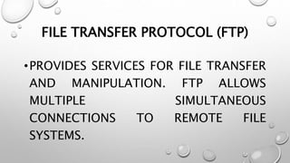 FILE TRANSFER PROTOCOL (FTP)
•PROVIDES SERVICES FOR FILE TRANSFER
AND MANIPULATION. FTP ALLOWS
MULTIPLE SIMULTANEOUS
CONNECTIONS TO REMOTE FILE
SYSTEMS.
 