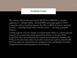 INTRODUCTION
The software-defined wide-area network (SD-WAN or SDWAN) is a specific
application of software define network(SDN) technology applied to WAN
connections such as broadband internet, 4G, LTE, or MPLS. It connects enterprise
networks — including branch offices and data centers — over large geographic
distances.
A WAN might be used, for example, to connect branch offices to a central corporate
network, or to connect data centers separated by distance. In the past, WAN
connections often used technology that required special proprietary hardware. SD-
WAN, on the other hand, utilizes the internet or cloud-native private networks. SD-
WAN decouples the network from the management plane and detaches the traffic
management and monitoring functions from hardware.
 