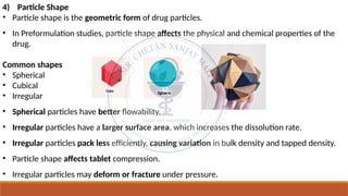 4) Particle Shape
• Particle shape is the geometric form of drug particles.
• In Preformulation studies, particle shape affects the physical and chemical properties of the
drug.
Common shapes
• Spherical
• Cubical
• Irregular
• Spherical particles have better flowability.
• Irregular particles have a larger surface area, which increases the dissolution rate.
• Irregular particles pack less efficiently, causing variation in bulk density and tapped density.
• Particle shape affects tablet compression.
• Irregular particles may deform or fracture under pressure.
 