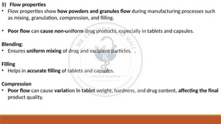 5) Flow properties
• Flow properties show how powders and granules flow during manufacturing processes such
as mixing, granulation, compression, and filling.
• Poor flow can cause non-uniform drug products, especially in tablets and capsules.
Blending:
• Ensures uniform mixing of drug and excipient particles.
Filling
• Helps in accurate filling of tablets and capsules.
Compression
• Poor flow can cause variation in tablet weight, hardness, and drug content, affecting the final
product quality.
 