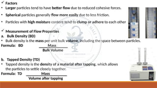  Factors
• Larger particles tend to have better flow due to reduced cohesive forces.
• Spherical particles generally flow more easily due to less friction.
• Particles with high moisture content tend to clump or adhere to each other
 Measurement of Flow Properties
a. Bulk Density (BD)
• Bulk density is the mass per unit bulk volume, including the space between particles.
Formula: BD Mass
Bulk Volume
b. Tapped Density (TD)
• Tapped density is the density of a material after tapping, which allows
the particles to settle closely together.
Formula: TD Mass
Volume after tapping
 