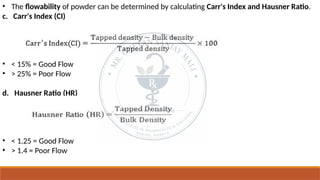 • The flowability of powder can be determined by calculating Carr's Index and Hausner Ratio.
c. Carr's Index (CI)
• < 15% = Good Flow
• > 25% = Poor Flow
d. Hausner Ratio (HR)
• < 1.25 = Good Flow
• > 1.4 = Poor Flow
 