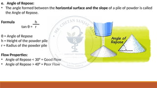 e. Angle of Repose:
• The angle formed between the horizontal surface and the slope of a pile of powder is called
the Angle of Repose.
Formula h
tan θ = r
θ = Angle of Repose
h = Height of the powder pile
r = Radius of the powder pile
Flow Properties:
• Angle of Repose < 30° = Good Flow
• Angle of Repose > 40° = Poor Flow
 