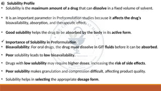 6) Solubility Profile
• Solubility is the maximum amount of a drug that can dissolve in a fixed volume of solvent.
• It is an important parameter in Preformulation studies because it affects the drug's
bioavailability, absorption, and therapeutic effect.
• Good solubility helps the drug to be absorbed by the body in its active form.
 Importance of Solubility in Preformulation
• Bioavailability: For oral drugs, the drug must dissolve in GIT fluids before it can be absorbed.
• Poor solubility leads to low bioavailability.
• Drugs with low solubility may require higher doses, increasing the risk of side effects.
• Poor solubility makes granulation and compression difficult, affecting product quality.
• Solubility helps in selecting the appropriate dosage form.
 