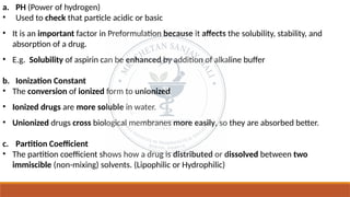 a. PH (Power of hydrogen)
• Used to check that particle acidic or basic
• It is an important factor in Preformulation because it affects the solubility, stability, and
absorption of a drug.
• E.g. Solubility of aspirin can be enhanced by addition of alkaline buffer
b. Ionization Constant
• The conversion of ionized form to unionized
• Ionized drugs are more soluble in water.
• Unionized drugs cross biological membranes more easily, so they are absorbed better.
c. Partition Coefficient
• The partition coefficient shows how a drug is distributed or dissolved between two
immiscible (non-mixing) solvents. (Lipophilic or Hydrophilic)
 