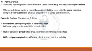 7) Polymorphism
• The word Polymorphism comes from the Greek words Poly = Many and Morph = Forms.
• When a substance exists in more than one crystalline form with the same chemical
composition but different physical properties it is called polymorphism.
Example: Carbon, Phosphorus, Sulphur.
 Importance of Polymorphism in Preformulation
• Different polymorphs have different solubility.
• Higher solubility gives better drug absorption and therapeutic effect.
• Different polymorphs have different physical and chemical stability.
 