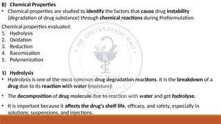 B) Chemical Properties
• Chemical properties are studied to identify the factors that cause drug instability
(degradation of drug substance) through chemical reactions during Preformulation.
Chemical properties evaluated:
1. Hydrolysis
2. Oxidation
3. Reduction
4. Racemisation
5. Polymerization
1) Hydrolysis
• Hydrolysis is one of the most common drug degradation reactions. It is the breakdown of a
drug due to its reaction with water (moisture).
• The decomposition of drug molecule due to reaction with water and get hydrolyse.
• It is important because it affects the drug's shelf life, efficacy, and safety, especially in
solutions, suspensions, and injections.
 