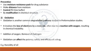 Prevention
• Use moisture resistance pack for drug substance
• Make distance from moisture
• Control PH (Use buffer)
• By modification in chemical structure
2) Oxidation
• Oxidation is another common degradation pathway studied in Preformulation studies.
• It involves the loss of electrons by a molecule, often due to a reaction with oxygen, resulting
in chemical instability.
• Addition of oxygen, Removal of Hydrogen
• Oxidation can affect the potency, safety, and efficacy of a drug.
E.g. Rancidity of oil
 