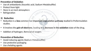 Prevention of Oxidation
• Use of antioxidants (Ascorbic acid, Sodium Metabisulfite)
• Protect from light
• Store in an inert atmosphere
• Refrigeration
3) Reduction
• Reduction is a less common but important degradation pathway studied in Preformulation
studies.
• It involves the gain of electrons, leading to a decrease in the oxidation state of the drug.
• Addition of hydrogen, Removal of oxygen.
Prevention of Reduction
• Avoid reducing agents (Sodium Metabisulfite)
• Use protective packaging
• Use chelating agents
 