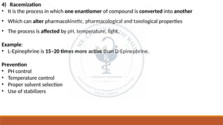 4) Racemization
• It is the process in which one enantiomer of compound is converted into another
• Which can alter pharmacokinetic, pharmacological and taxological properties
• The process is affected by pH, temperature, light.
Example:
• L-Epinephrine is 15–20 times more active than D-Epinephrine.
Prevention
• PH control
• Temperature control
• Proper solvent selection
• Use of stabilizers
 
