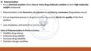 5) Polymerization
• It is a chemical reaction where two or more drug molecule combine to form high molecular
weight compound.
• Polymerization is the formation of polymers by combining monomers (Degradation occur)
• It is an important process in drug formulation because it affects the quality of the final
product.
• Loss of potency, and sometimes toxicity occur.
Uses of Polymerization in Preformulation
• Modifies drug release
• Enhances drug stability
• Increases drug solubility
• Maintain storage condition
 