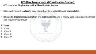 BCS (Biopharmaceutical Classification System)
• BCS stands for Biopharmaceutical Classification System.
• It is a system used to classify drugs based on their solubility and permeability.
• It helps to predict drug absorption and bioavailability and is widely used in drug development
and regulatory approval.
 Types
1. Class I
2. Class II
3. Class III
4. Class IV
 