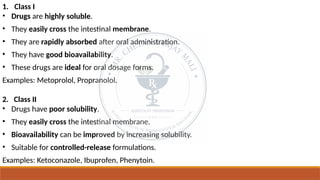 1. Class I
• Drugs are highly soluble.
• They easily cross the intestinal membrane.
• They are rapidly absorbed after oral administration.
• They have good bioavailability.
• These drugs are ideal for oral dosage forms.
Examples: Metoprolol, Propranolol.
2. Class II
• Drugs have poor solubility.
• They easily cross the intestinal membrane.
• Bioavailability can be improved by increasing solubility.
• Suitable for controlled-release formulations.
Examples: Ketoconazole, Ibuprofen, Phenytoin.
 