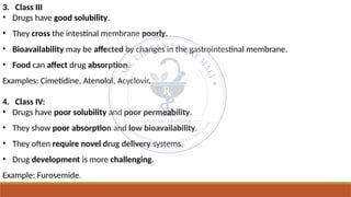 3. Class III
• Drugs have good solubility.
• They cross the intestinal membrane poorly.
• Bioavailability may be affected by changes in the gastrointestinal membrane.
• Food can affect drug absorption.
Examples: Cimetidine, Atenolol, Acyclovir.
4. Class IV:
• Drugs have poor solubility and poor permeability.
• They show poor absorption and low bioavailability.
• They often require novel drug delivery systems.
• Drug development is more challenging.
Example: Furosemide.
 