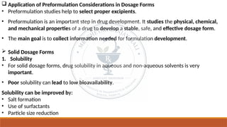  Application of Preformulation Considerations in Dosage Forms
• Preformulation studies help to select proper excipients.
• Preformulation is an important step in drug development. It studies the physical, chemical,
and mechanical properties of a drug to develop a stable, safe, and effective dosage form.
• The main goal is to collect information needed for formulation development.
 Solid Dosage Forms
1. Solubility
• For solid dosage forms, drug solubility in aqueous and non-aqueous solvents is very
important.
• Poor solubility can lead to low bioavailability.
Solubility can be improved by:
• Salt formation
• Use of surfactants
• Particle size reduction
 