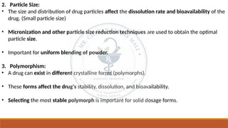 2. Particle Size:
• The size and distribution of drug particles affect the dissolution rate and bioavailability of the
drug. (Small particle size)
• Micronization and other particle size reduction techniques are used to obtain the optimal
particle size.
• Important for uniform blending of powder.
3. Polymorphism:
• A drug can exist in different crystalline forms (polymorphs).
• These forms affect the drug's stability, dissolution, and bioavailability.
• Selecting the most stable polymorph is important for solid dosage forms.
 