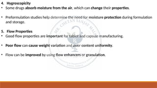 4. Hygroscopicity
• Some drugs absorb moisture from the air, which can change their properties.
• Preformulation studies help determine the need for moisture protection during formulation
and storage.
5. Flow Properties
• Good flow properties are important for tablet and capsule manufacturing.
• Poor flow can cause weight variation and poor content uniformity.
• Flow can be improved by using flow enhancers or granulation.
 