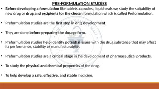 PRE-FORMULATION STUDIES
• Before developing a formulation like tablets, capsules, liquid orals we study the suitability of
new drug or drug and excipients for the chosen formulation which is called Preformulation.
• Preformulation studies are the first step in drug development.
• They are done before preparing the dosage form.
• Preformulation studies help identify potential issues with the drug substance that may affect
its performance, stability or manufacturability.
• Preformulation studies are a critical stage in the development of pharmaceutical products.
• To study the physical and chemical properties of the drug.
• To help develop a safe, effective, and stable medicine.
 