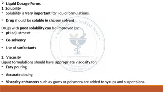  Liquid Dosage Forms
1. Solubility
• Solubility is very important for liquid formulations.
• Drug should be soluble in chosen solvent
Drugs with poor solubility can be improved by:
• pH adjustment
• Co-solvency
• Use of surfactants
2. Viscosity
Liquid formulations should have appropriate viscosity for:
• Easy pouring
• Accurate dosing
• Viscosity enhancers such as gums or polymers are added to syrups and suspensions.
 