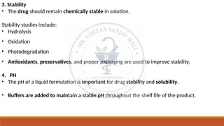 3. Stability
• The drug should remain chemically stable in solution.
Stability studies include:
• Hydrolysis
• Oxidation
• Photodegradation
• Antioxidants, preservatives, and proper packaging are used to improve stability.
4. PH
• The pH of a liquid formulation is important for drug stability and solubility.
• Buffers are added to maintain a stable pH throughout the shelf life of the product.
 