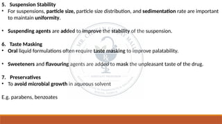 5. Suspension Stability
• For suspensions, particle size, particle size distribution, and sedimentation rate are important
to maintain uniformity.
• Suspending agents are added to improve the stability of the suspension.
6. Taste Masking
• Oral liquid formulations often require taste masking to improve palatability.
• Sweeteners and flavouring agents are added to mask the unpleasant taste of the drug.
7. Preservatives
• To avoid microbial growth in aqueous solvent
E.g. parabens, benzoates
 