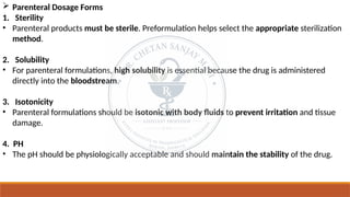  Parenteral Dosage Forms
1. Sterility
• Parenteral products must be sterile. Preformulation helps select the appropriate sterilization
method.
2. Solubility
• For parenteral formulations, high solubility is essential because the drug is administered
directly into the bloodstream.
3. Isotonicity
• Parenteral formulations should be isotonic with body fluids to prevent irritation and tissue
damage.
4. PH
• The pH should be physiologically acceptable and should maintain the stability of the drug.
 