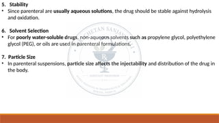 5. Stability
• Since parenteral are usually aqueous solutions, the drug should be stable against hydrolysis
and oxidation.
6. Solvent Selection
• For poorly water-soluble drugs, non-aqueous solvents such as propylene glycol, polyethylene
glycol (PEG), or oils are used in parenteral formulations.
7. Particle Size
• In parenteral suspensions, particle size affects the injectability and distribution of the drug in
the body.
 