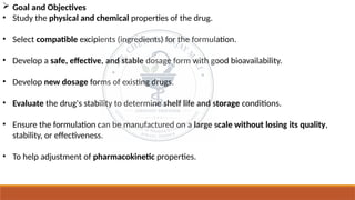  Goal and Objectives
• Study the physical and chemical properties of the drug.
• Select compatible excipients (ingredients) for the formulation.
• Develop a safe, effective, and stable dosage form with good bioavailability.
• Develop new dosage forms of existing drugs.
• Evaluate the drug's stability to determine shelf life and storage conditions.
• Ensure the formulation can be manufactured on a large scale without losing its quality,
stability, or effectiveness.
• To help adjustment of pharmacokinetic properties.
 