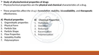  Study of physiochemical properties of drugs
• Physicochemical properties are the physical and chemical characteristics of a drug.
• These properties affect the drug's formulation, stability, bioavailability, and therapeutic
effectiveness.
A) Physical properties
1. Organoleptic properties
2. Physical Form
3. Particle Size
4. Particle Shape
5. Flow Properties
6. Solubility Profile
7. Polymorphism
B) Chemical Properties
1. Hydrolysis
2. Oxidation
3. Reduction
4. Racemisation
5. Polymerization
 