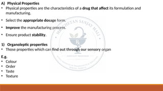 A) Physical Properties
• Physical properties are the characteristics of a drug that affect its formulation and
manufacturing.
• Select the appropriate dosage form.
• Improve the manufacturing process.
• Ensure product stability.
1) Organoleptic properties
• Those properties which can find out through our sensory organ
E.g.
• Colour
• Order
• Taste
• Texture
 