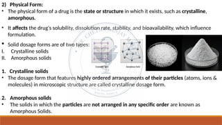 2) Physical Form:
• The physical form of a drug is the state or structure in which it exists, such as crystalline,
amorphous.
• It affects the drug's solubility, dissolution rate, stability, and bioavailability, which influence
formulation.
 Solid dosage forms are of two types:
I. Crystalline solids
II. Amorphous solids
1. Crystalline solids
• The dosage form that features highly ordered arrangements of their particles (atoms, ions &
molecules) in microscopic structure are called crystalline dosage form.
2. Amorphous solids
• The solids in which the particles are not arranged in any specific order are known as
Amorphous Solids.
 
