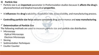 3) Particle Size
• Particle size is an important parameter in Preformulation studies because it affects the drug's
physicochemical and biopharmaceutical properties.
• It influences the drug's solubility, dissolution rate, bioavailability, and manufacturing process.
• Controlling particle size helps ensure consistent drug performance and easy manufacturing.
 Determination of Particle Size
The following methods are used to measure particle size and particle size distribution:
• Microscopy
Optical Microscopy
Electron Microscopy
• Sieving
• Sedimentation Techniques
• Coulter Counter
 