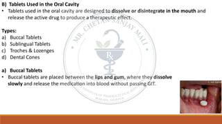 B) Tablets Used in the Oral Cavity
• Tablets used in the oral cavity are designed to dissolve or disintegrate in the mouth and
release the active drug to produce a therapeutic effect.
Types:
a) Buccal Tablets
b) Sublingual Tablets
c) Troches & Lozenges
d) Dental Cones
a) Buccal Tablets
• Buccal tablets are placed between the lips and gum, where they dissolve
slowly and release the medication into blood without passing GIT.
 