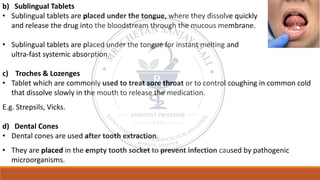 b) Sublingual Tablets
• Sublingual tablets are placed under the tongue, where they dissolve quickly
and release the drug into the bloodstream through the mucous membrane.
• Sublingual tablets are placed under the tongue for instant melting and
ultra-fast systemic absorption.
c) Troches & Lozenges
• Tablet which are commonly used to treat sore throat or to control coughing in common cold
that dissolve slowly in the mouth to release the medication.
E.g. Strepsils, Vicks.
d) Dental Cones
• Dental cones are used after tooth extraction.
• They are placed in the empty tooth socket to prevent infection caused by pathogenic
microorganisms.
 
