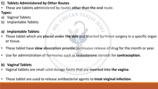 C) Tablets Administered by Other Routes
• These are tablets administered by routes other than the oral route.
Types:
a) Vaginal Tablets
b) Implantable Tablets
a) Implantable Tablets
• Those tablet which are placed under the skin and inserted by minor surgery in a specific organ
or tissue.
• These tablet have slow absorption provide continuous release of drug for the month or year.
• Use for administration of hormones such as testosterone steroids for contraception.
b) Vaginal Tablets
• Vaginal tablets are small solid dosage forms that are inserted into the vagina.
• These tablet are used to release antibacterial agents to treat virginal infection.
 