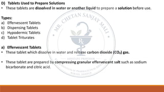 D) Tablets Used to Prepare Solutions
• These tablets are dissolved in water or another liquid to prepare a solution before use.
Types:
a) Effervescent Tablets
b) Dispensing Tablets
c) Hypodermic Tablets
d) Tablet Triturates
a) Effervescent Tablets
• These tablet which dissolve in water and release carbon dioxide (CO₂) gas.
• These tablet are prepared by compressing granular effervescent salt such as sodium
bicarbonate and citric acid.
 