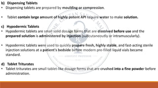 b) Dispensing Tablets
• Dispensing tablets are prepared by moulding or compression.
• Tablet contain large amount of highly potent API require water to make solution.
c) Hypodermic Tablets
• Hypodermic tablets are small solid dosage forms that are dissolved before use and the
prepared solution is administered by injection (subcutaneously or intramuscularly).
• Hypodermic tablets were used to quickly prepare fresh, highly stable, and fast-acting sterile
injection solutions at a patient's bedside before modern pre-filled liquid vials became
standard.
d) Tablet Triturates
• Tablet triturates are small tablet-like dosage forms that are crushed into a fine powder before
administration.
 