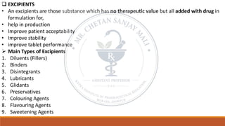 ❑ EXCIPIENTS
• An excipients are those substance which has no therapeutic value but all added with drug in
formulation for,
• help in production
• Improve patient acceptability
• Improve stability
• improve tablet performance
➢ Main Types of Excipients
1. Diluents (Fillers)
2. Binders
3. Disintegrants
4. Lubricants
5. Glidants
6. Preservatives
7. Colouring Agents
8. Flavouring Agents
9. Sweetening Agents
 