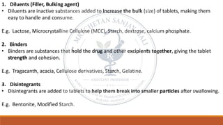 1. Diluents (Filler, Bulking agent)
• Diluents are inactive substances added to increase the bulk (size) of tablets, making them
easy to handle and consume.
E.g. Lactose, Microcrystalline Cellulose (MCC), Starch, dextrose, calcium phosphate.
2. Binders
• Binders are substances that hold the drug and other excipients together, giving the tablet
strength and cohesion.
E.g. Tragacanth, acacia, Cellulose derivatives, Starch, Gelatine.
3. Disintegrants
• Disintegrants are added to tablets to help them break into smaller particles after swallowing.
E.g. Bentonite, Modified Starch.
 
