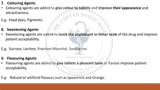 7. Colouring Agents
• Colouring agents are added to give colour to tablets and improve their appearance and
attractiveness.
E.g. Food dyes, Pigments.
8. Sweetening Agents
• Sweetening agents are added to mask the unpleasant or bitter taste of the drug and improve
patient acceptability.
E.g. Sucrose, Lactose, Fructose Mannitol, Saccharine.
9. Flavouring Agents
• Flavouring agents are added to give tablets a pleasant taste or flavour improve patient
acceptability.
E.g. Natural or artificial flavours such as Spearmint and Orange.
 
