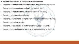 ➢ Ideal Characteristics of Excipients Used in Tablets
• They should not interact with the active drug or other excipients.
• They should be non-toxic and safe for human use.
• They should not affect the pH of the tablet or the body.
• They should not retain moisture.
• They should withstand compression during tablet manufacturing.
• They should be low in cost.
• They should be soluble in water or other suitable solvents.
• They should not affect the stability or bioavailability of the drug.
 